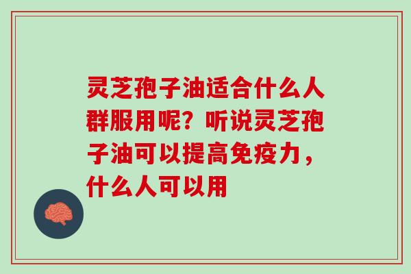 灵芝孢子油适合什么人群服用呢？听说灵芝孢子油可以提高免疫力，什么人可以用