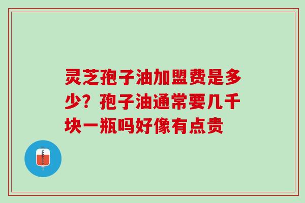 灵芝孢子油加盟费是多少？孢子油通常要几千块一瓶吗好像有点贵