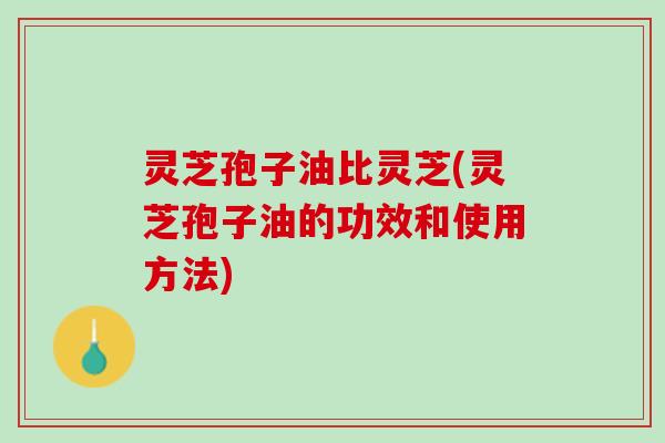 灵芝孢子油比灵芝(灵芝孢子油的功效和使用方法)