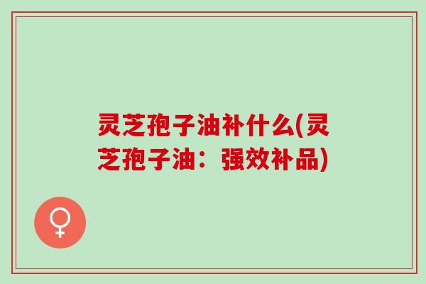 灵芝孢子油补什么(灵芝孢子油：强效补品)