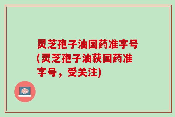 灵芝孢子油国药准字号(灵芝孢子油获国药准字号,受关注) 灵芝孢子油国药准字号(灵芝孢子油获国药准字号,受关注)