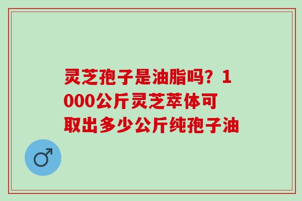灵芝孢子是油脂吗？1000公斤灵芝萃体可取出多少公斤纯孢子油