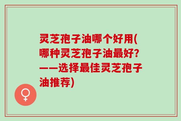 灵芝孢子油哪个好用(哪种灵芝孢子油最好？——选择最佳灵芝孢子油推荐)