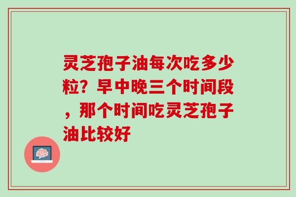 灵芝孢子油每次吃多少粒？早中晚三个时间段，那个时间吃灵芝孢子油比较好