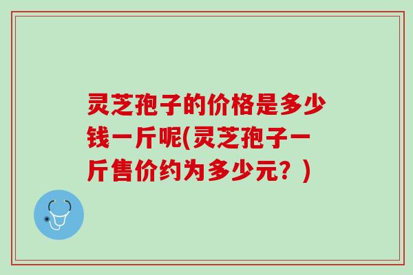 灵芝孢子的价格是多少钱一斤呢(灵芝孢子一斤售价约为多少元？)