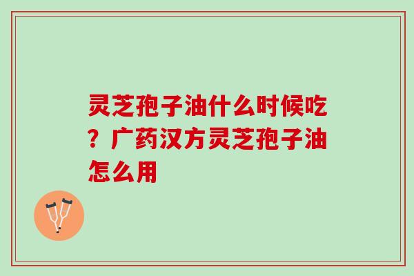 灵芝孢子油什么时候吃？广药汉方灵芝孢子油怎么用