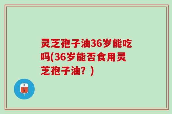 灵芝孢子油36岁能吃吗(36岁能否食用灵芝孢子油？)