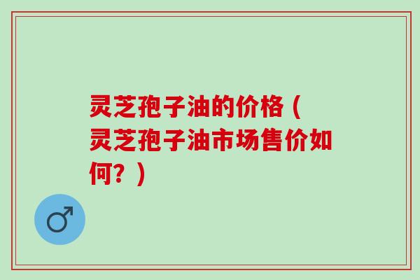 灵芝孢子油的价格 (灵芝孢子油市场售价如何?) 灵芝孢子油的价格 (灵芝孢子油市场售价如何?)