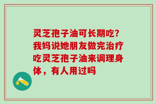 灵芝孢子油可长期吃？我妈说她朋友做完治疗吃灵芝孢子油来调理身体，有人用过吗