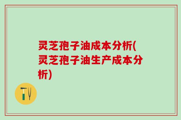 灵芝孢子油成本分析(灵芝孢子油生产成本分析)