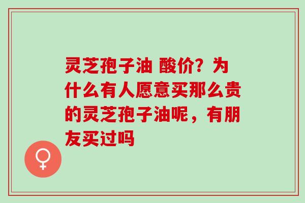 灵芝孢子油 酸价?为什么有人愿意买那么贵的灵芝孢子油呢,有朋友买过吗 灵芝孢子油 酸价?为什么有人愿意买那么贵的灵芝孢子油呢,有朋友买过吗