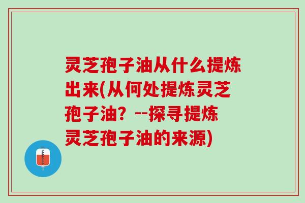 灵芝孢子油从什么提炼出来(从何处提炼灵芝孢子油？--探寻提炼灵芝孢子油的来源)