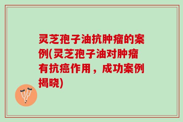 灵芝孢子油抗肿瘤的案例(灵芝孢子油对肿瘤有抗癌作用，成功案例揭晓)