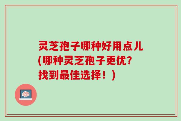 灵芝孢子哪种好用点儿(哪种灵芝孢子更优？找到最佳选择！)