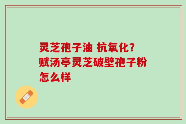 灵芝孢子油 抗氧化？赋汤亭灵芝破壁孢子粉怎么样