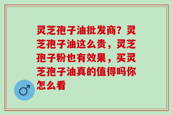 灵芝孢子油批发商？灵芝孢子油这么贵，灵芝孢子粉也有效果，买灵芝孢子油真的值得吗你怎么看