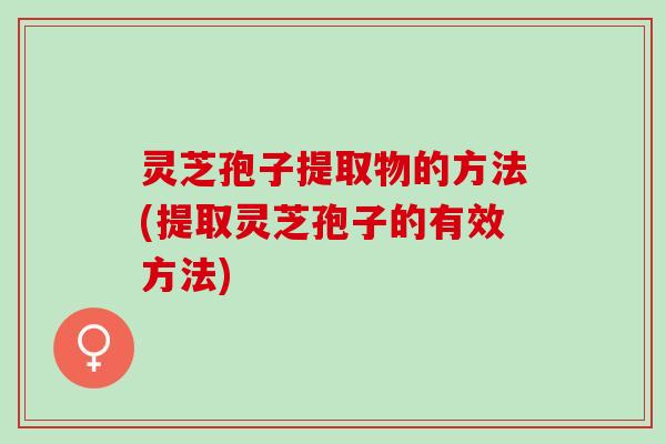 灵芝孢子提取物的方法(提取灵芝孢子的有效方法)