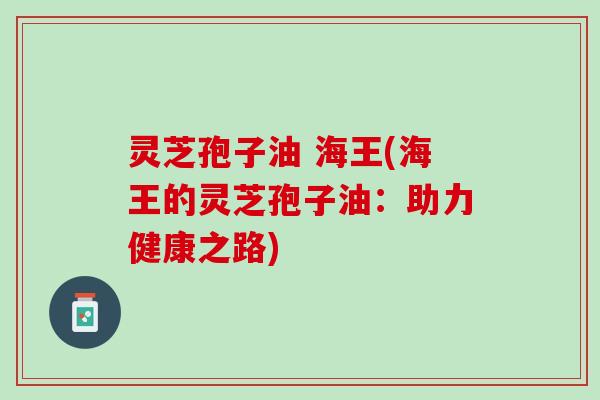 灵芝孢子油 海王(海王的灵芝孢子油:助力健康之路) 灵芝孢子油 海王(海王的灵芝孢子油:助力健康之路)