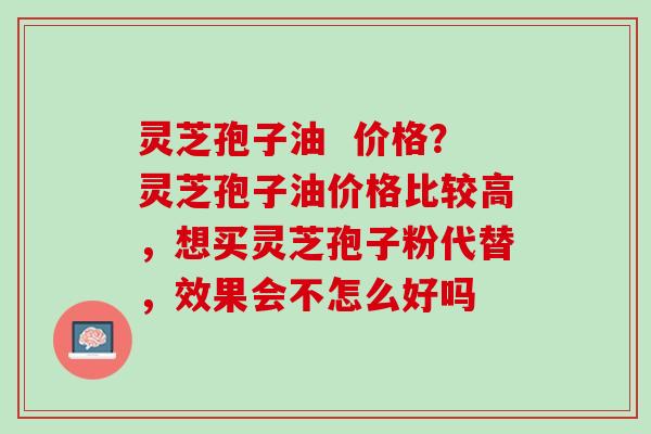 灵芝孢子油  价格？灵芝孢子油价格比较高，想买灵芝孢子粉代替，效果会不怎么好吗