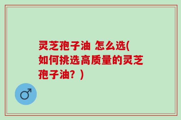 灵芝孢子油 怎么选(如何挑选高质量的灵芝孢子油？)