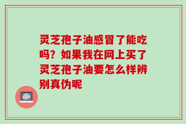 灵芝孢子油感冒了能吃吗？如果我在网上买了灵芝孢子油要怎么样辨别真伪呢