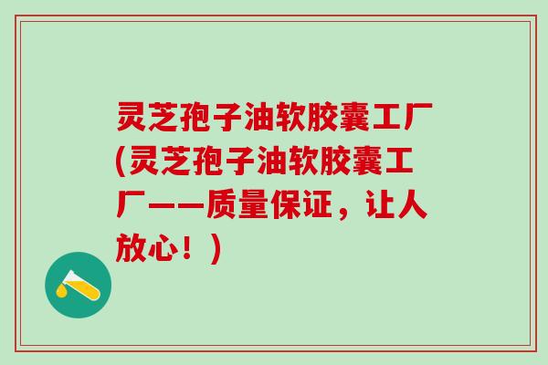 灵芝孢子油软胶囊工厂(灵芝孢子油软胶囊工厂——质量保证，让人放心！)