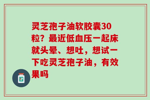灵芝孢子油软胶囊30粒？最近低血压一起床就头晕、想吐，想试一下吃灵芝孢子油，有效果吗