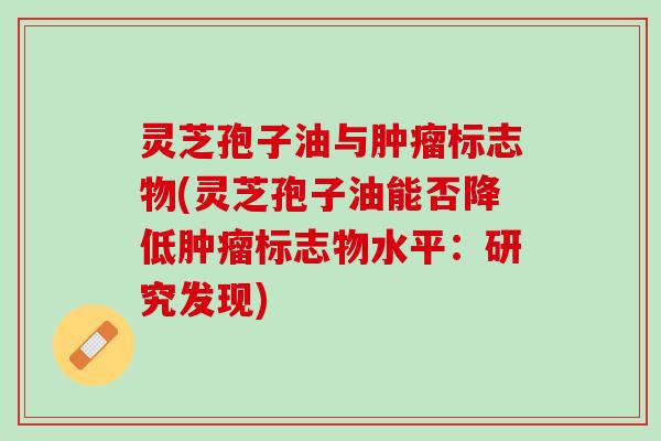 灵芝孢子油与肿瘤标志物(灵芝孢子油能否降低肿瘤标志物水平：研究发现)