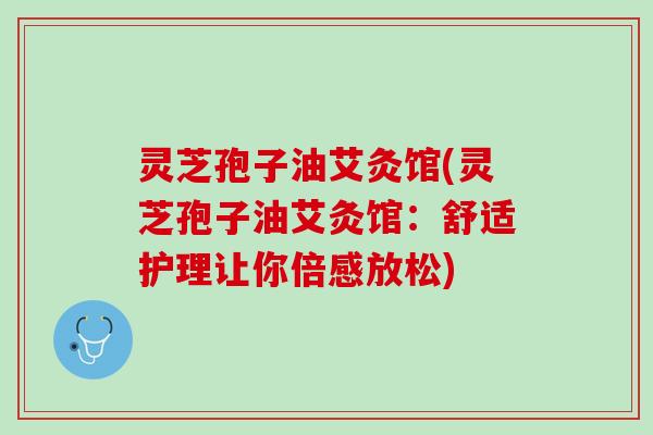 灵芝孢子油艾灸馆(灵芝孢子油艾灸馆:舒适护理让你倍感放松) 灵芝孢子油艾灸馆(灵芝孢子油艾灸馆:舒适护理让你倍感放松)