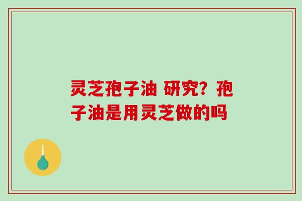 灵芝孢子油 研究?孢子油是用灵芝做的吗 灵芝孢子油 研究?孢子油是用灵芝做的吗