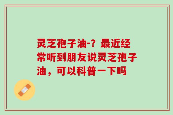 灵芝孢子油-？最近经常听到朋友说灵芝孢子油，可以科普一下吗