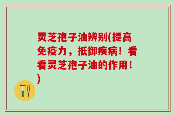 灵芝孢子油辨别(提高免疫力,抵御!看看灵芝孢子油的作用!) 灵芝孢子油辨别(提高免疫力,抵御!看看灵芝孢子油的作用!)