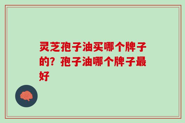 灵芝孢子油买哪个牌子的?孢子油哪个牌子好 灵芝孢子油买哪个牌子的?孢子油哪个牌子好