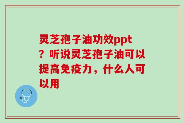 灵芝孢子油功效ppt？听说灵芝孢子油可以提高免疫力，什么人可以用