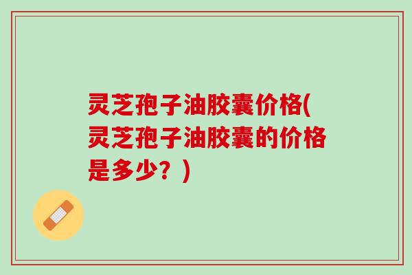 灵芝孢子油胶囊价格(灵芝孢子油胶囊的价格是多少？)
