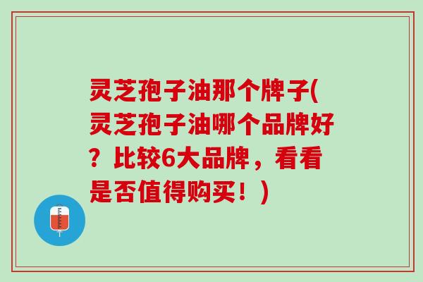 灵芝孢子油那个牌子(灵芝孢子油哪个品牌好？比较6大品牌，看看是否值得购买！)