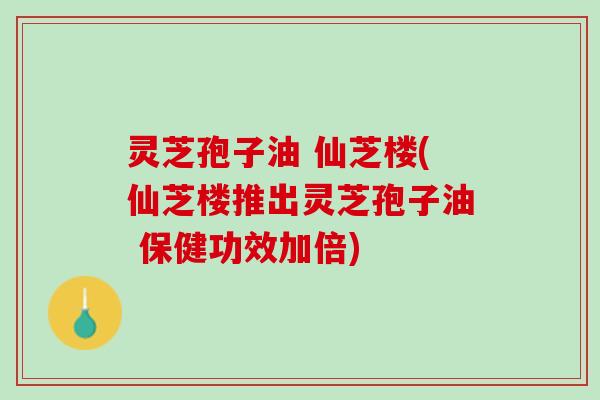 灵芝孢子油 仙芝楼(仙芝楼推出灵芝孢子油 保健功效加倍)
