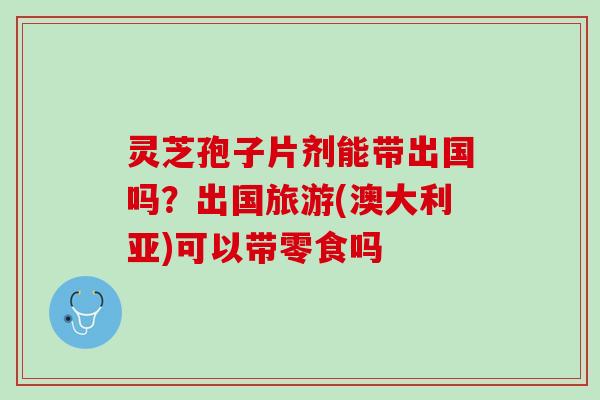 灵芝孢子片剂能带出国吗？出国旅游(澳大利亚)可以带零食吗