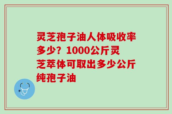 灵芝孢子油人体吸收率多少？1000公斤灵芝萃体可取出多少公斤纯孢子油