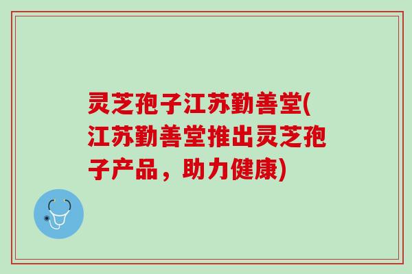 灵芝孢子江苏勤善堂(江苏勤善堂推出灵芝孢子产品，助力健康)