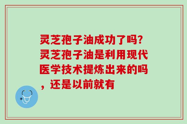 灵芝孢子油成功了吗？灵芝孢子油是利用现代医学技术提炼出来的吗，还是以前就有