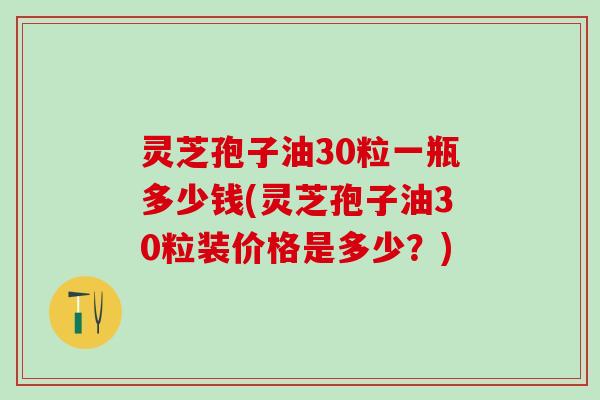 灵芝孢子油30粒一瓶多少钱(灵芝孢子油30粒装价格是多少?) 灵芝孢子油30粒一瓶多少钱(灵芝孢子油30粒装价格是多少?)
