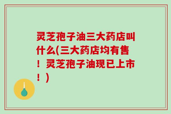 灵芝孢子油三大药店叫什么(三大药店均有售！灵芝孢子油现已上市！)