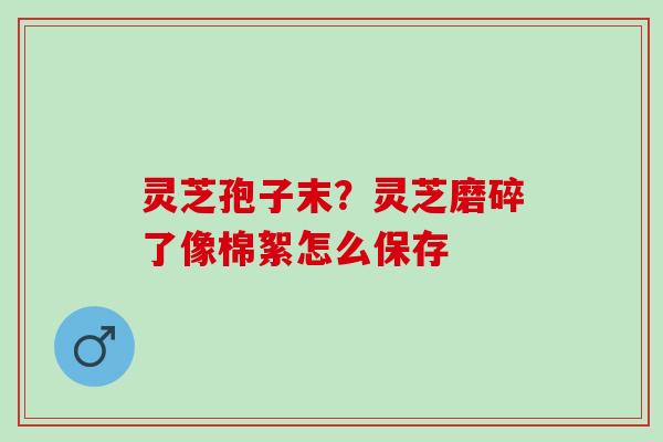 灵芝孢子末?灵芝磨碎了像棉絮怎么保存 灵芝孢子末?灵芝磨碎了像棉絮怎么保存