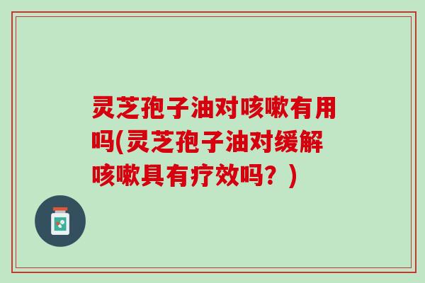 灵芝孢子油对咳嗽有用吗(灵芝孢子油对缓解咳嗽具有疗效吗？)