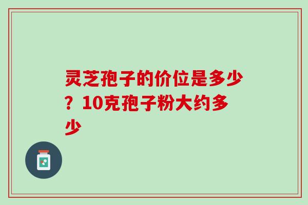 灵芝孢子的价位是多少?10克孢子粉大约多少 灵芝孢子的价位是多少?10克孢子粉大约多少
