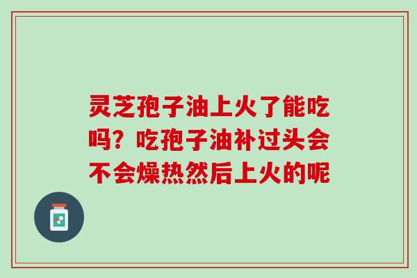 灵芝孢子油上火了能吃吗？吃孢子油补过头会不会燥热然后上火的呢