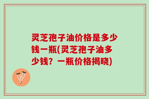 灵芝孢子油价格是多少钱一瓶(灵芝孢子油多少钱？一瓶价格揭晓)