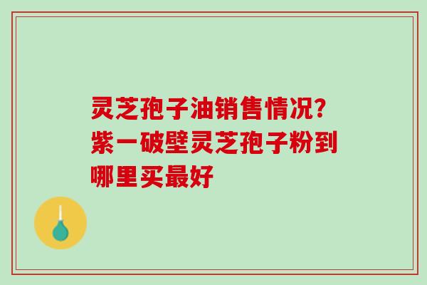 灵芝孢子油销售情况?紫一破壁灵芝孢子粉到哪里买好 灵芝孢子油销售情况?紫一破壁灵芝孢子粉到哪里买好
