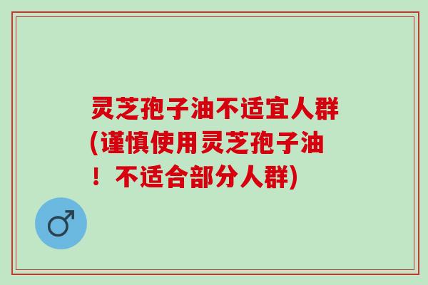 灵芝孢子油不适宜人群(谨慎使用灵芝孢子油！不适合部分人群)
